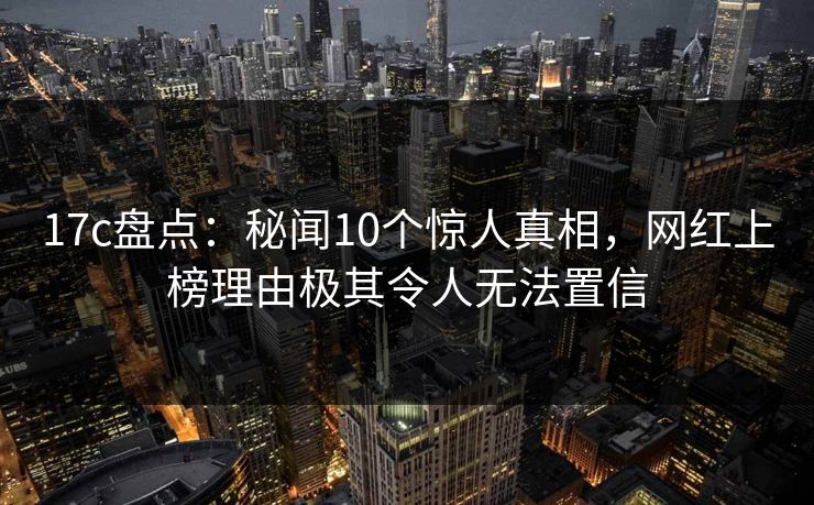 17c盘点:秘闻10个惊人真相,网红上榜理由极其令人无法置信 17c盘点:秘闻10个惊人真相,网红上榜理由极其令人无法置信