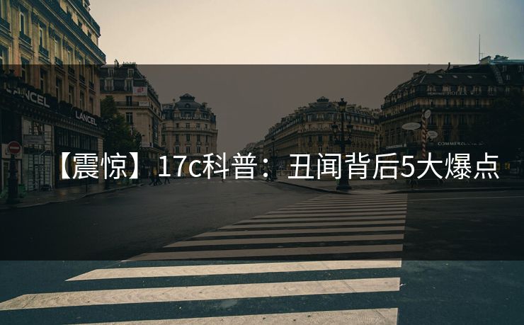 【震惊】17c科普:丑闻背后5大爆点