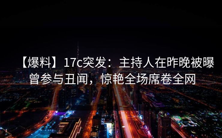 【爆料】17c突发：主持人在昨晚被曝曾参与丑闻，惊艳全场席卷全网