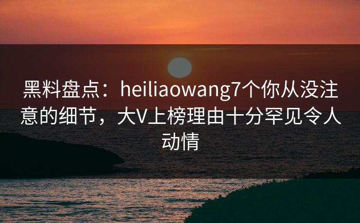 黑料盘点：heiliaowang7个你从没注意的细节，大V上榜理由十分罕见令人动情