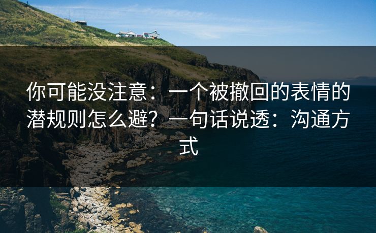 你可能没注意：一个被撤回的表情的潜规则怎么避？一句话说透：沟通方式