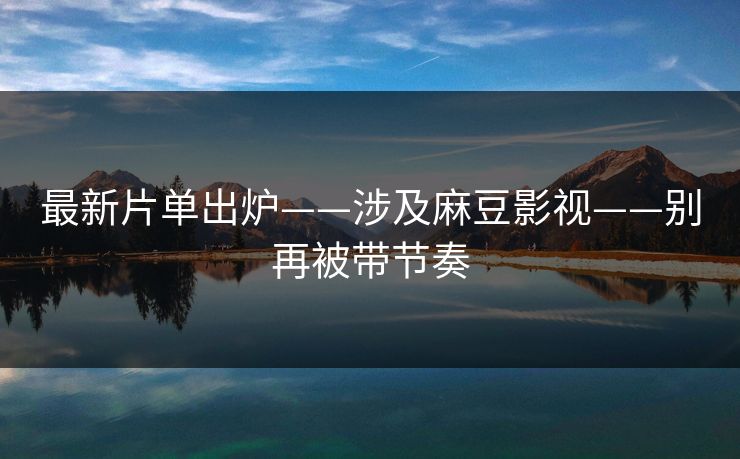 最新片单出炉——涉及麻豆影视——别再被带节奏
