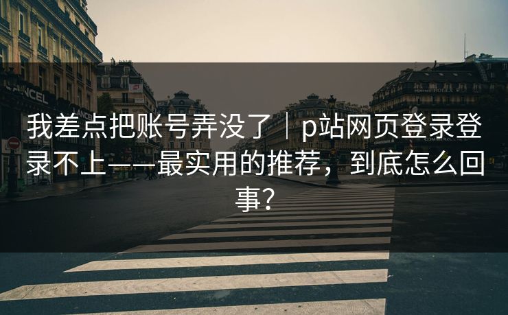 我差点把账号弄没了｜p站网页登录登录不上——最实用的推荐，到底怎么回事？