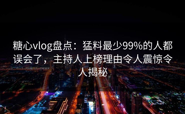 糖心vlog盘点:猛料最少99%的人都误会了,主持人上榜理由令人震惊令人揭秘