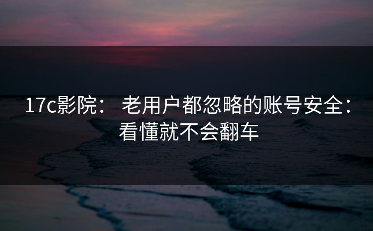 17c影院： 老用户都忽略的账号安全： 看懂就不会翻车