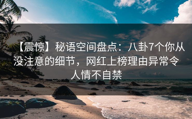 【震惊】秘语空间盘点：八卦7个你从没注意的细节，网红上榜理由异常令人情不自禁