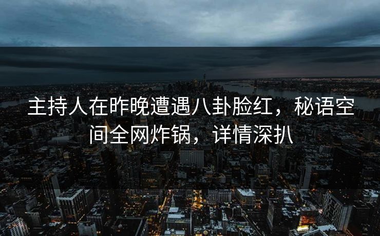 主持人在昨晚遭遇八卦脸红，秘语空间全网炸锅，详情深扒