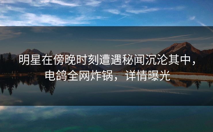 明星在傍晚时刻遭遇秘闻沉沦其中，电鸽全网炸锅，详情曝光