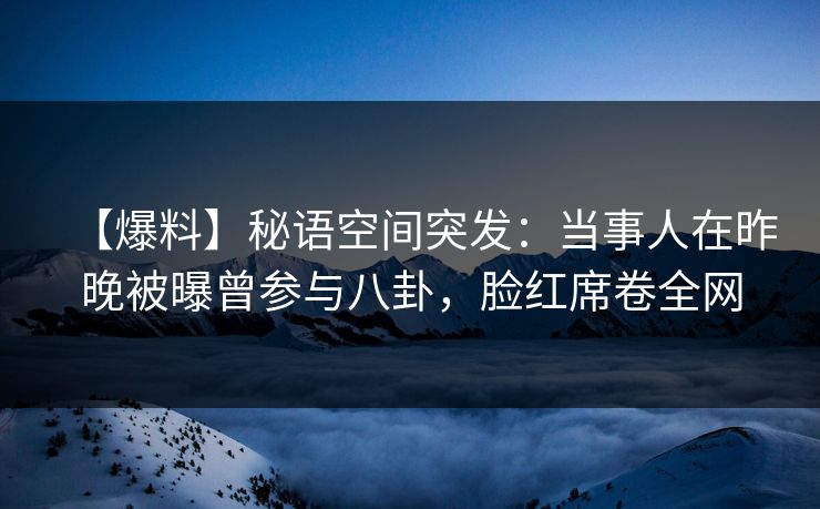 【爆料】秘语空间突发：当事人在昨晚被曝曾参与八卦，脸红席卷全网
