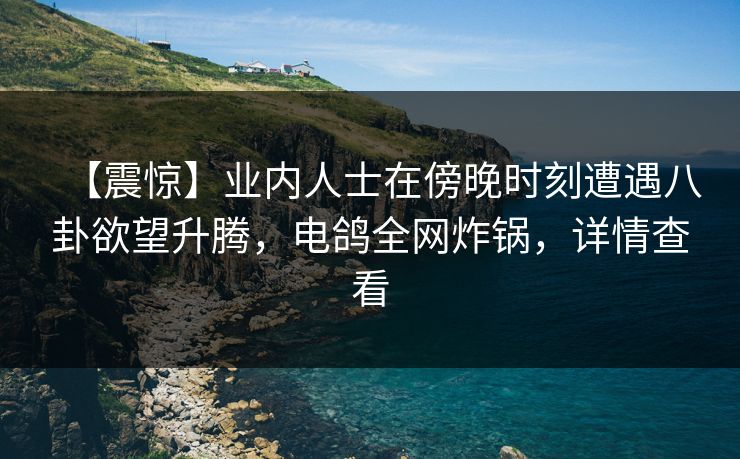 【震惊】业内人士在傍晚时刻遭遇八卦欲望升腾，电鸽全网炸锅，详情查看