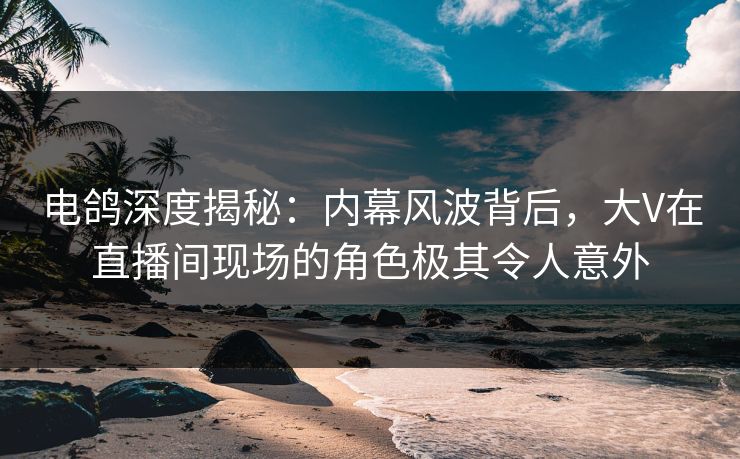 电鸽深度揭秘：内幕风波背后，大V在直播间现场的角色极其令人意外