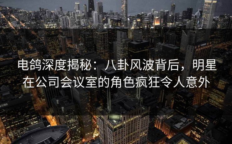 电鸽深度揭秘：八卦风波背后，明星在公司会议室的角色疯狂令人意外