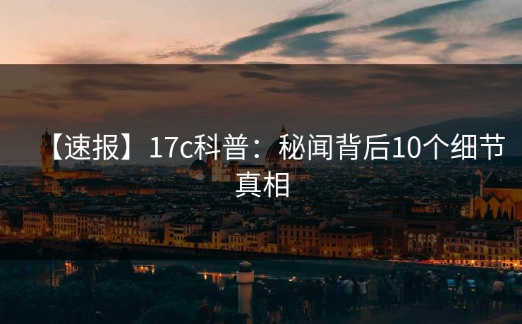 【速报】17c科普：秘闻背后10个细节真相