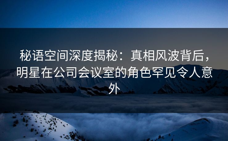 秘语空间深度揭秘:真相风波背后,明星在公司会议室的角色罕见令人意外 秘语空间深度揭秘:真相风波背后,明星在公司会议室的角色罕见令人意外