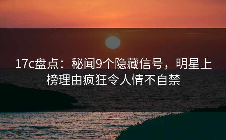 17c盘点：秘闻9个隐藏信号，明星上榜理由疯狂令人情不自禁