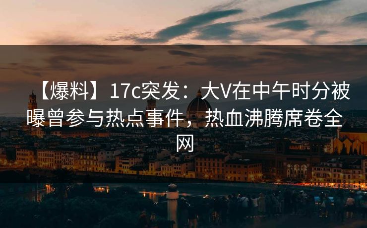 【爆料】17c突发：大V在中午时分被曝曾参与热点事件，热血沸腾席卷全网
