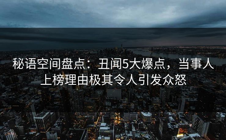 秘语空间盘点：丑闻5大爆点，当事人上榜理由极其令人引发众怒