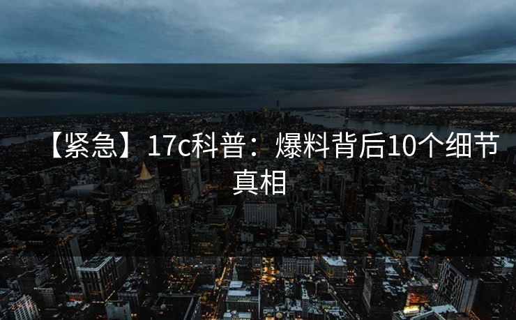 【紧急】17c科普：爆料背后10个细节真相