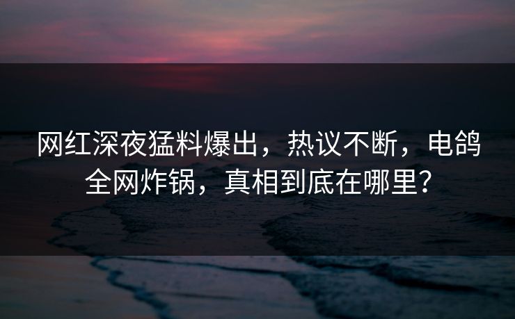 网红深夜猛料爆出,热议不断,电鸽全网炸锅,真相到底在哪里? 网红深夜猛料爆出,热议不断,电鸽全网炸锅,真相到底在哪里?