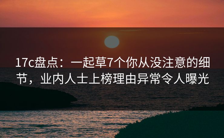 17c盘点：一起草7个你从没注意的细节，业内人士上榜理由异常令人曝光