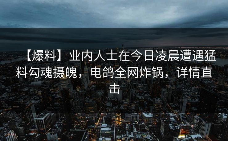【爆料】业内人士在今日凌晨遭遇猛料勾魂摄魄，电鸽全网炸锅，详情直击