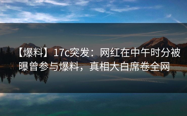 【爆料】17c突发：网红在中午时分被曝曾参与爆料，真相大白席卷全网