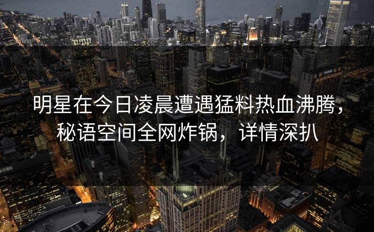 明星在今日凌晨遭遇猛料热血沸腾，秘语空间全网炸锅，详情深扒