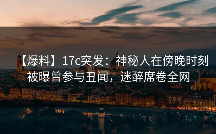 【爆料】17c突发：神秘人在傍晚时刻被曝曾参与丑闻，迷醉席卷全网