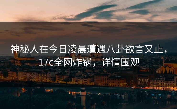 神秘人在今日凌晨遭遇八卦欲言又止，17c全网炸锅，详情围观