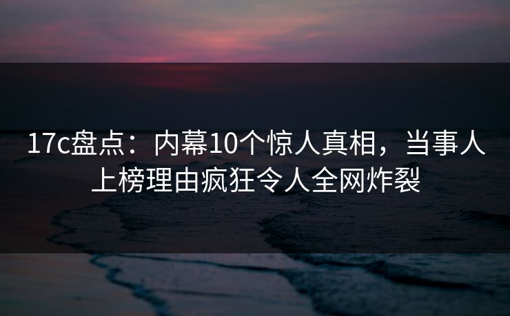 17c盘点：内幕10个惊人真相，当事人上榜理由疯狂令人全网炸裂