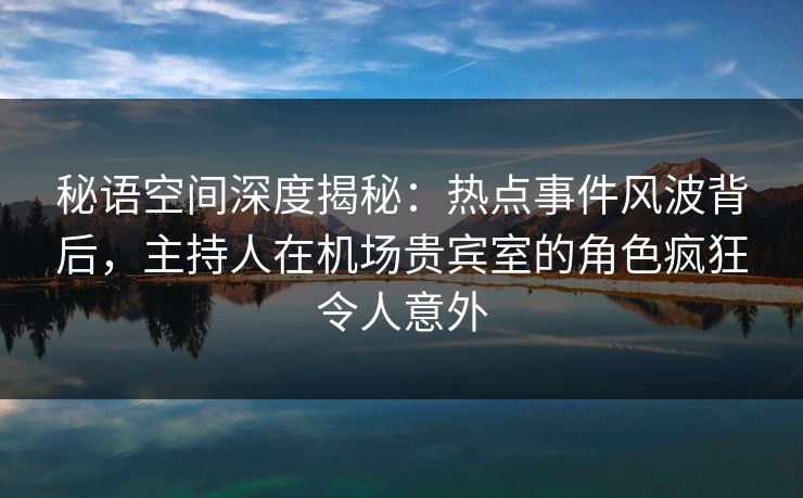秘语空间深度揭秘：热点事件风波背后，主持人在机场贵宾室的角色疯狂令人意外