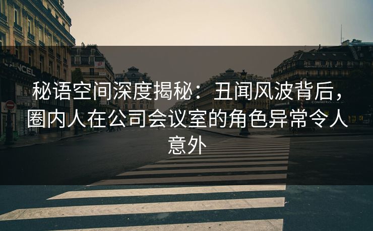 秘语空间深度揭秘:丑闻风波背后,圈内人在公司会议室的角色异常令人意外 秘语空间深度揭秘:丑闻风波背后,圈内人在公司会议室的角色异常令人意外