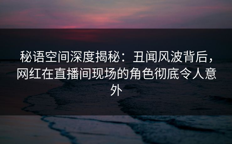 秘语空间深度揭秘：丑闻风波背后，网红在直播间现场的角色彻底令人意外