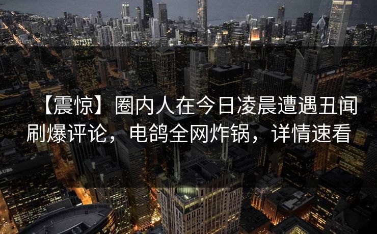 【震惊】圈内人在今日凌晨遭遇丑闻刷爆评论,电鸽全网炸锅,详情速看 【震惊】圈内人在今日凌晨遭遇丑闻刷爆评论,电鸽全网炸锅,详情速看