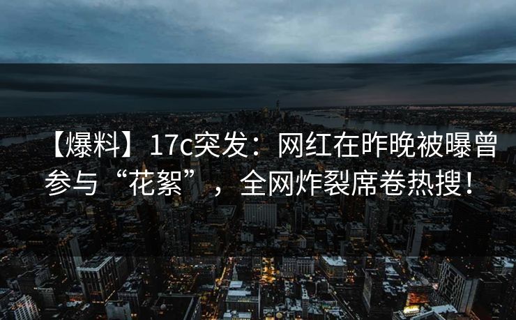 【爆料】17c突发：网红在昨晚被曝曾参与“花絮”，全网炸裂席卷热搜！