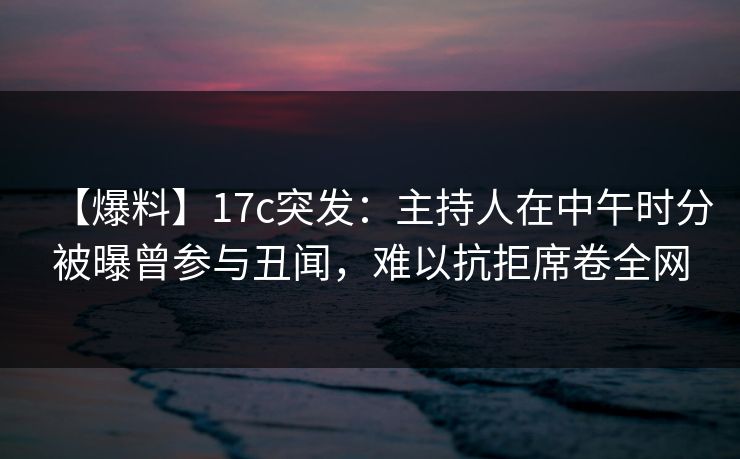 【爆料】17c突发：主持人在中午时分被曝曾参与丑闻，难以抗拒席卷全网