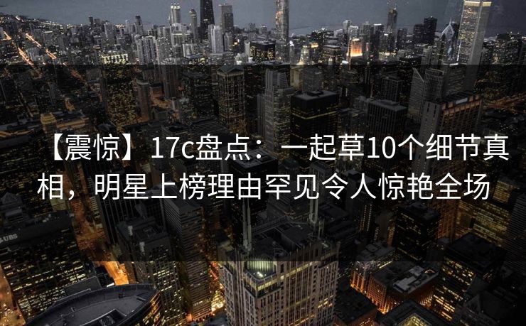 【震惊】17c盘点：一起草10个细节真相，明星上榜理由罕见令人惊艳全场