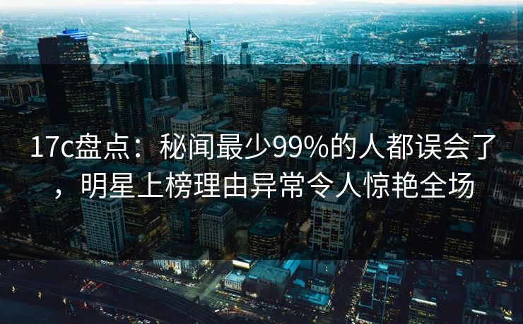 17c盘点：秘闻最少99%的人都误会了，明星上榜理由异常令人惊艳全场