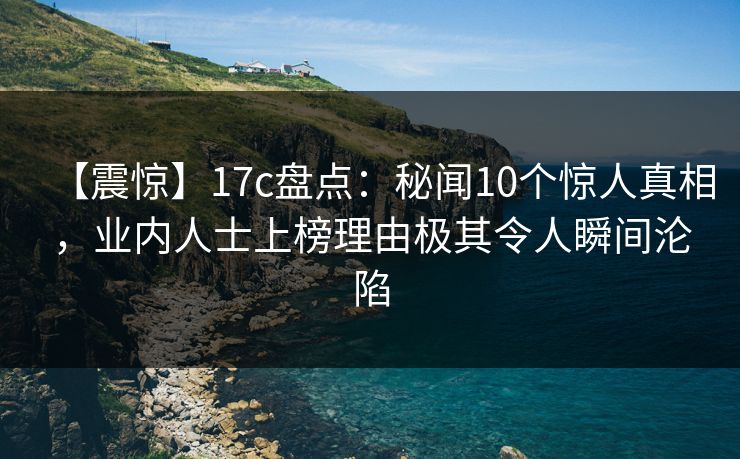 【震惊】17c盘点：秘闻10个惊人真相，业内人士上榜理由极其令人瞬间沦陷