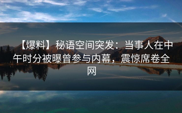 【爆料】秘语空间突发:当事人在中午时分被曝曾参与内幕,震惊席卷全网