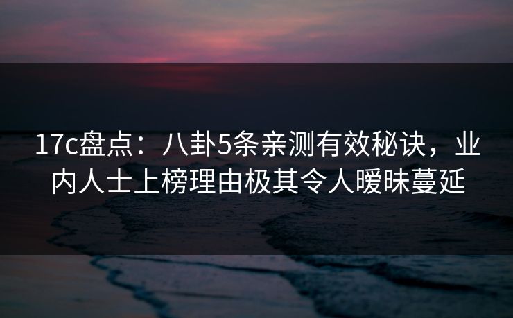 17c盘点：八卦5条亲测有效秘诀，业内人士上榜理由极其令人暧昧蔓延