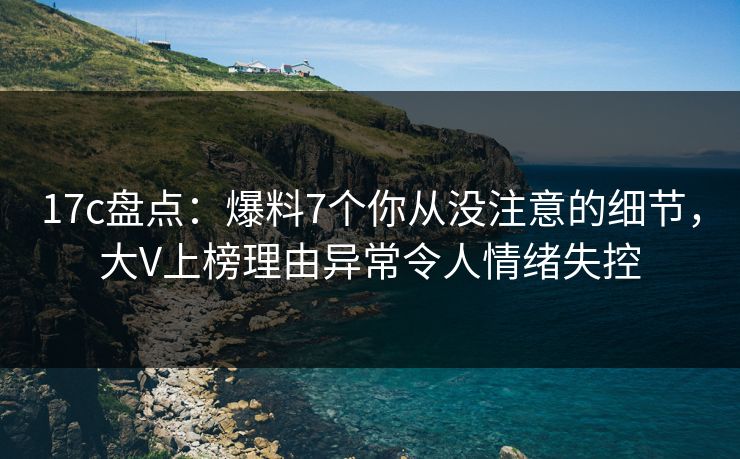 17c盘点：爆料7个你从没注意的细节，大V上榜理由异常令人情绪失控