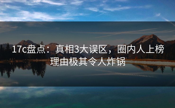 17c盘点:真相3大误区,圈内人上榜理由极其令人炸锅 17c盘点:真相3大误区,圈内人上榜理由极其令人炸锅