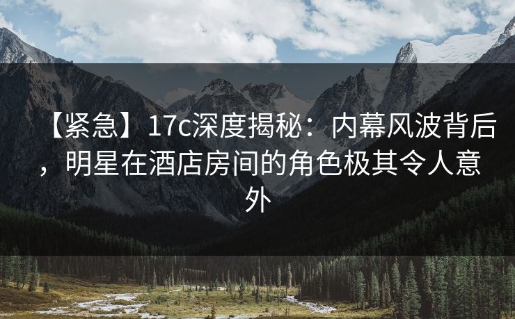 【紧急】17c深度揭秘：内幕风波背后，明星在酒店房间的角色极其令人意外