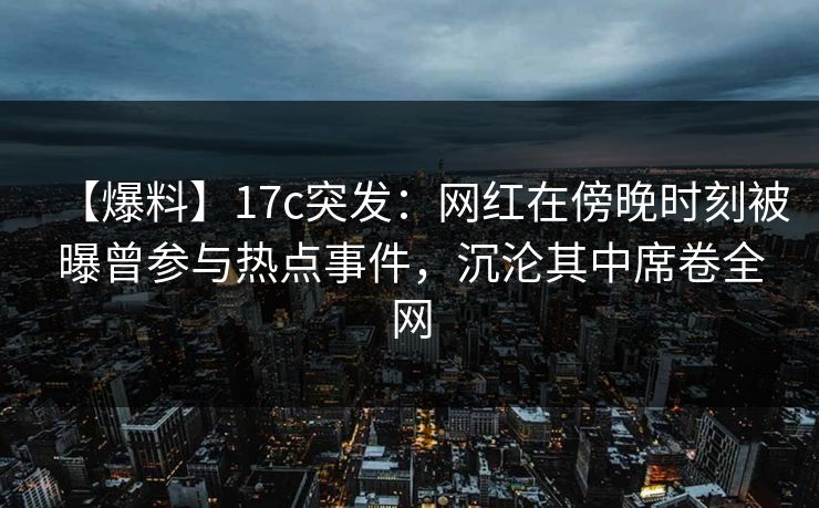 【爆料】17c突发：网红在傍晚时刻被曝曾参与热点事件，沉沦其中席卷全网