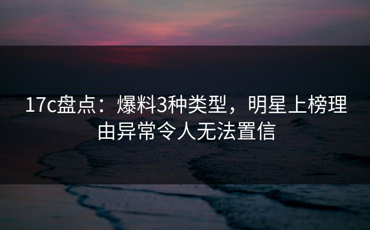 17c盘点：爆料3种类型，明星上榜理由异常令人无法置信
