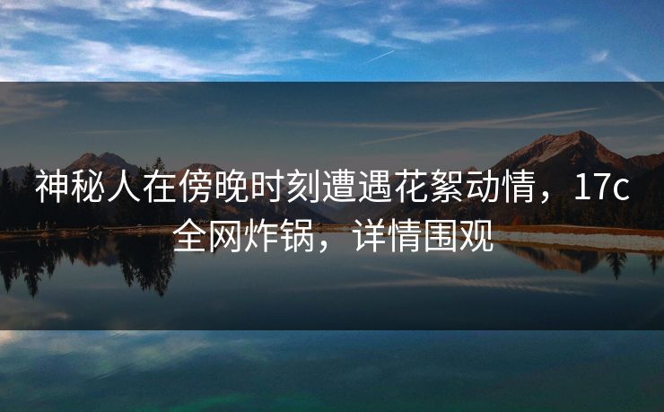 神秘人在傍晚时刻遭遇花絮动情,17c全网炸锅,详情围观 神秘人在傍晚时刻遭遇花絮动情,17c全网炸锅,详情围观