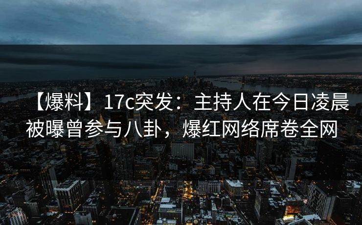 【爆料】17c突发：主持人在今日凌晨被曝曾参与八卦，爆红网络席卷全网