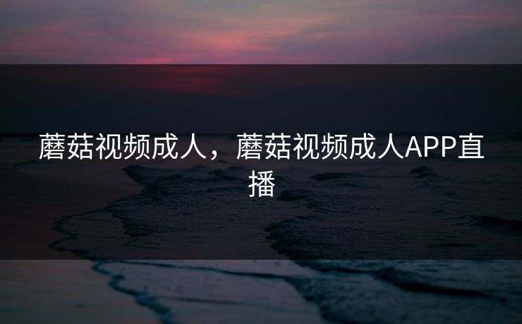 蘑菇视频成人，蘑菇视频成人APP直播