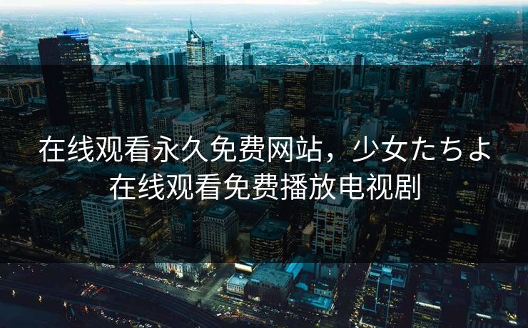 在线观看永久免费网站，少女たちよ在线观看免费播放电视剧